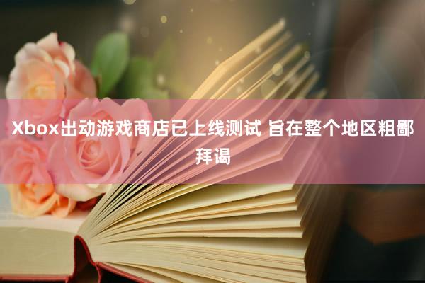 Xbox出动游戏商店已上线测试 旨在整个地区粗鄙拜谒