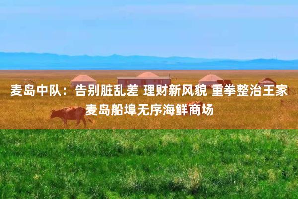 麦岛中队：告别脏乱差 理财新风貌 重拳整治王家麦岛船埠无序海鲜商场