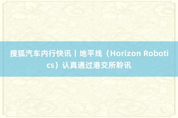 搜狐汽车内行快讯丨地平线（Horizon Robotics）认真通过港交所聆讯