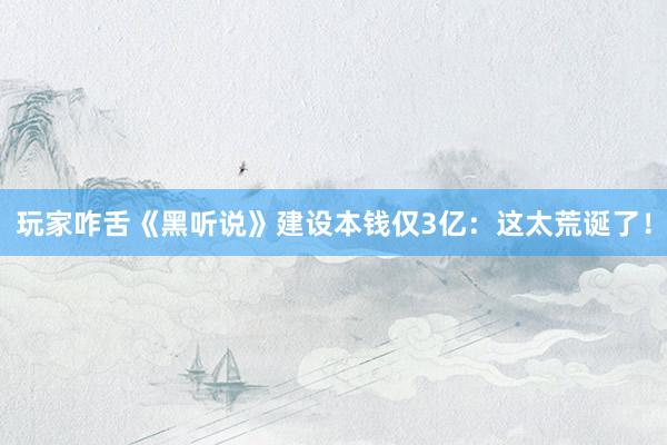 玩家咋舌《黑听说》建设本钱仅3亿:这太荒诞了!