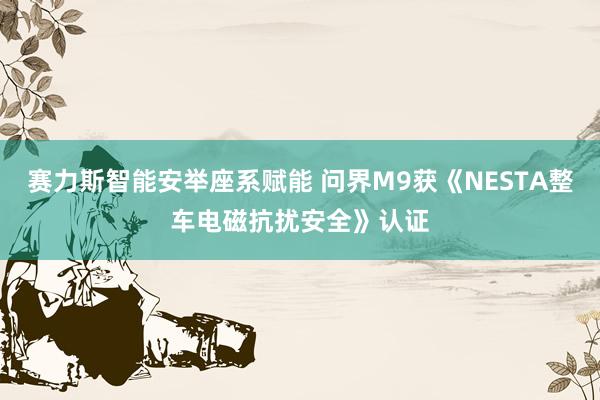 赛力斯智能安举座系赋能 问界M9获《NESTA整车电磁抗扰安全》认证