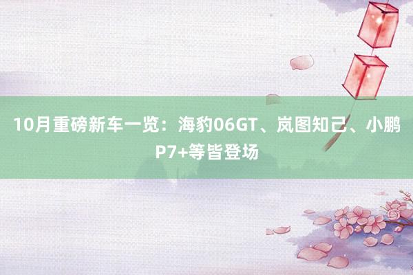 10月重磅新车一览：海豹06GT、岚图知己、小鹏P7+等皆登场