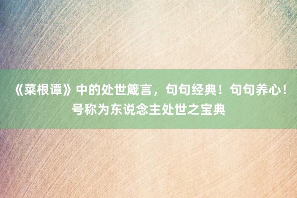 《菜根谭》中的处世箴言，句句经典！句句养心！号称为东说念主处世之宝典