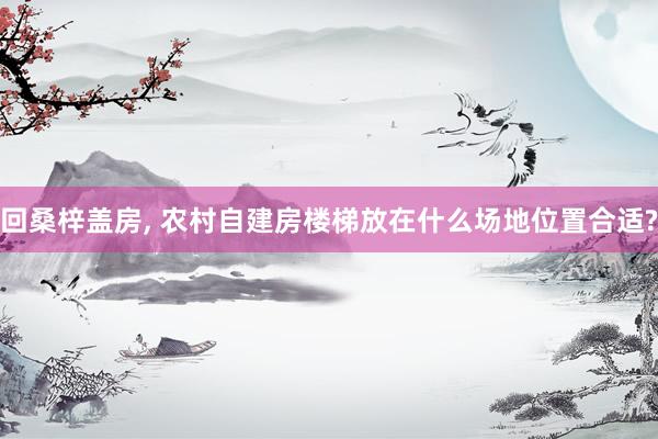 回桑梓盖房, 农村自建房楼梯放在什么场地位置合适?