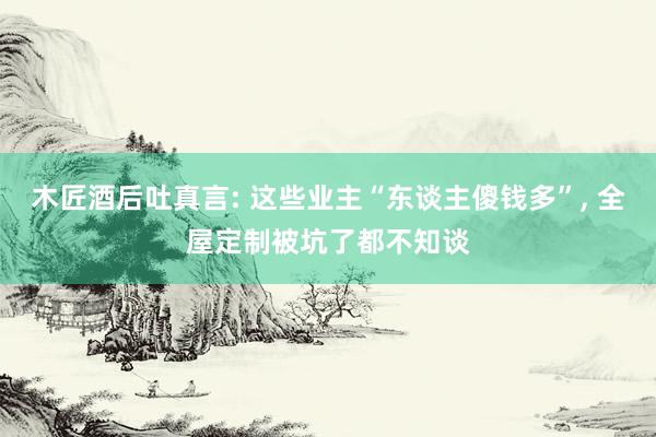 木匠酒后吐真言: 这些业主“东谈主傻钱多”, 全屋定制被坑了都不知谈