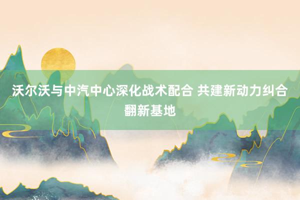 沃尔沃与中汽中心深化战术配合 共建新动力纠合翻新基地