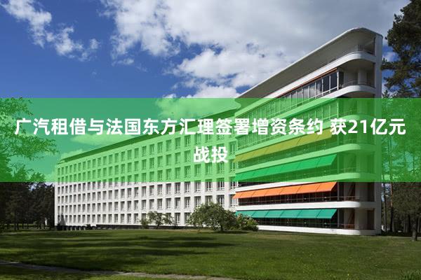 广汽租借与法国东方汇理签署增资条约 获21亿元战投